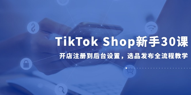 图片[1]- TikTok Shop新手30课，开店注册到后台设置，选品发布全流程教学-阿鑫