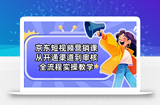 京东短视频营销课:从开通渠道到审核,全流程实操教学